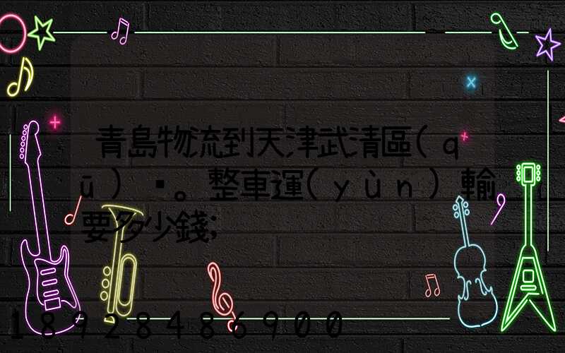 青島物流到天津武清區(qū)。整車運(yùn)輸要多少錢